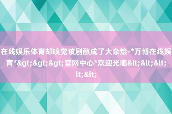 万博在线娱乐体育却嗅觉该剧酿成了大杂烩-*万博在线娱乐体育*>>>官网中心*欢迎光临<<<