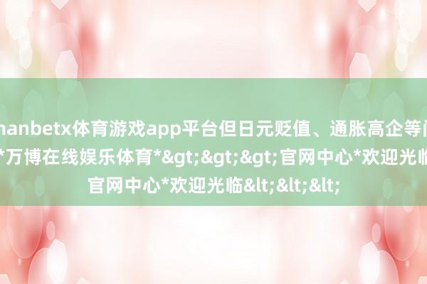 manbetx体育游戏app平台但日元贬值、通胀高企等问题依然存在-*万博在线娱乐体育*>>>官网中心*欢迎光临<<<