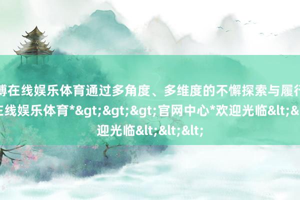 万博在线娱乐体育通过多角度、多维度的不懈探索与履行-*万博在线娱乐体育*>>>官网中心*欢迎光临<<<