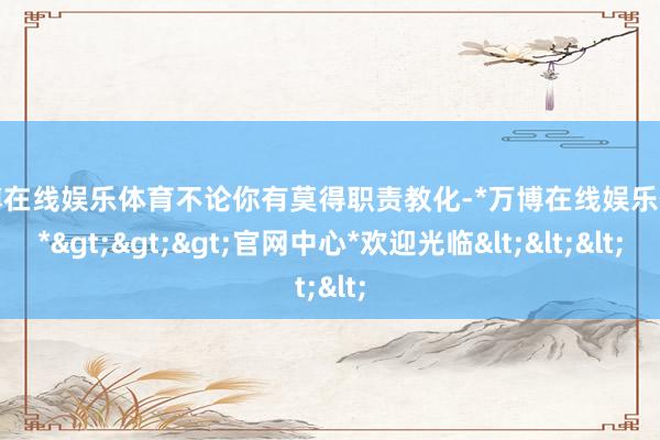万博在线娱乐体育不论你有莫得职责教化-*万博在线娱乐体育*>>>官网中心*欢迎光临<<<