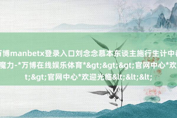 万博manbetx登录入口刘念念慕本东谈主施行生计中都比尚气这个变装有魔力-*万博在线娱乐体育*>>>官网中心*欢迎光临<<<