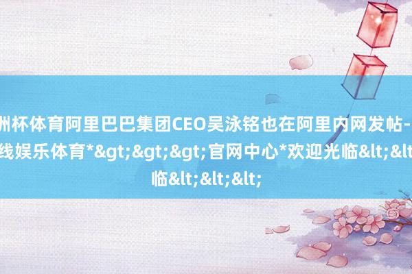 欧洲杯体育阿里巴巴集团CEO吴泳铭也在阿里内网发帖-*万博在线娱乐体育*>>>官网中心*欢迎光临<<<