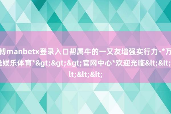 万博manbetx登录入口帮属牛的一又友增强实行力-*万博在线娱乐体育*>>>官网中心*欢迎光临<<<