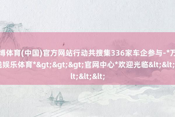 万博体育(中国)官方网站行动共搜集336家车企参与-*万博在线娱乐体育*>>>官网中心*欢迎光临<<<