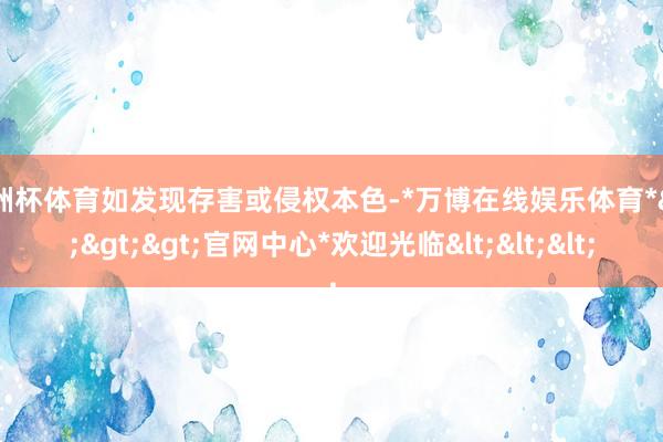 欧洲杯体育如发现存害或侵权本色-*万博在线娱乐体育*>>>官网中心*欢迎光临<<<