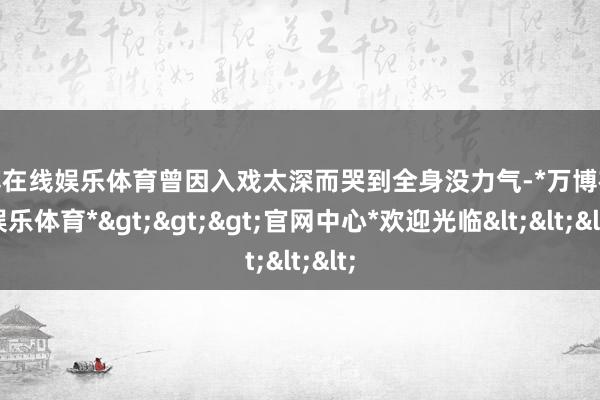 万博在线娱乐体育曾因入戏太深而哭到全身没力气-*万博在线娱乐体育*>>>官网中心*欢迎光临<<<