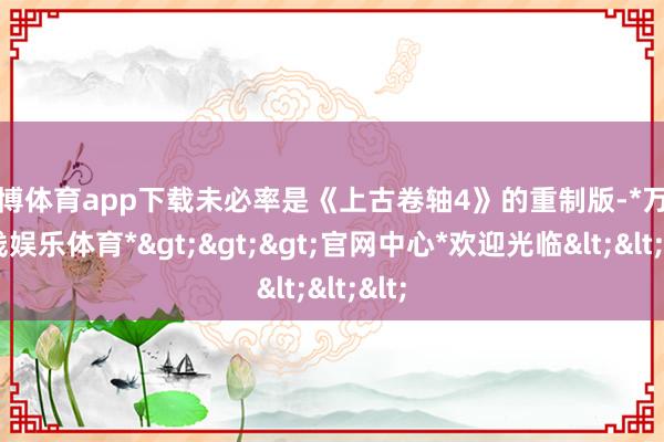 万博体育app下载未必率是《上古卷轴4》的重制版-*万博在线娱乐体育*>>>官网中心*欢迎光临<<<