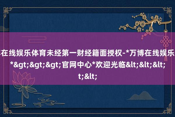 万博在线娱乐体育未经第一财经籍面授权-*万博在线娱乐体育*>>>官网中心*欢迎光临<<<