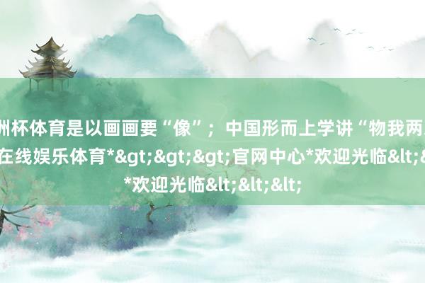 欧洲杯体育是以画画要“像”；中国形而上学讲“物我两忘”-*万博在线娱乐体育*>>>官网中心*欢迎光临<<<