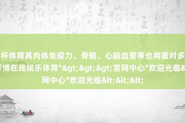 欧洲杯体育其肉体免疫力、骨骼、心脑血管等也将面对多重严峻熟练-*万博在线娱乐体育*>>>官网中心*欢迎光临<<<