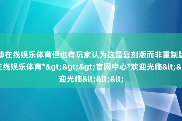 万博在线娱乐体育但也有玩家认为这是复刻版而非重制版-*万博在线娱乐体育*>>>官网中心*欢迎光临<<<
