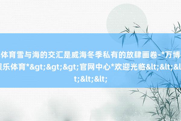 万博体育雪与海的交汇是威海冬季私有的放肆画卷-*万博在线娱乐体育*>>>官网中心*欢迎光临<<<