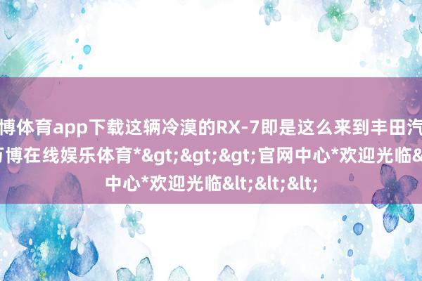 万博体育app下载这辆冷漠的RX-7即是这么来到丰田汽车博物的-*万博在线娱乐体育*>>>官网中心*欢迎光临<<<