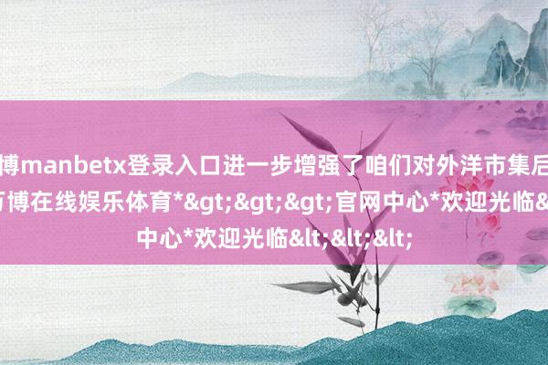 万博manbetx登录入口进一步增强了咱们对外洋市集后劲的信心-*万博在线娱乐体育*>>>官网中心*欢迎光临<<<
