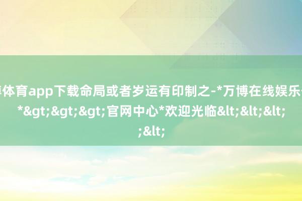 万博体育app下载命局或者岁运有印制之-*万博在线娱乐体育*>>>官网中心*欢迎光临<<<