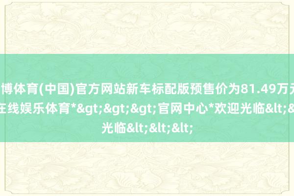 万博体育(中国)官方网站新车标配版预售价为81.49万元-*万博在线娱乐体育*>>>官网中心*欢迎光临<<<