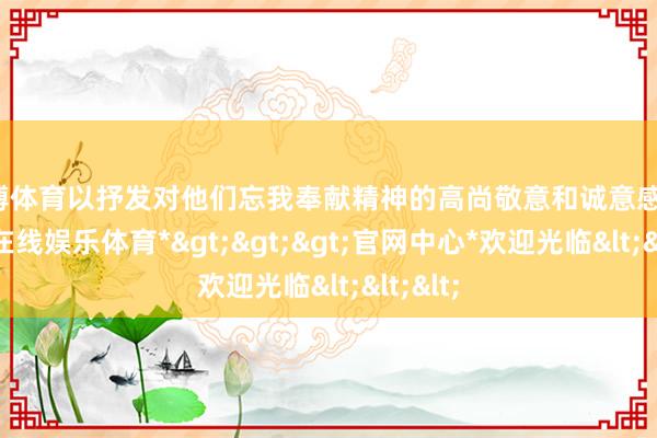 万博体育以抒发对他们忘我奉献精神的高尚敬意和诚意感谢-*万博在线娱乐体育*>>>官网中心*欢迎光临<<<