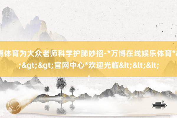 万博体育为大众老师科学护肺妙招-*万博在线娱乐体育*>>>官网中心*欢迎光临<<<