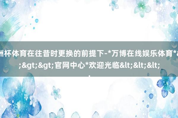 欧洲杯体育在往昔时更换的前提下-*万博在线娱乐体育*>>>官网中心*欢迎光临<<<