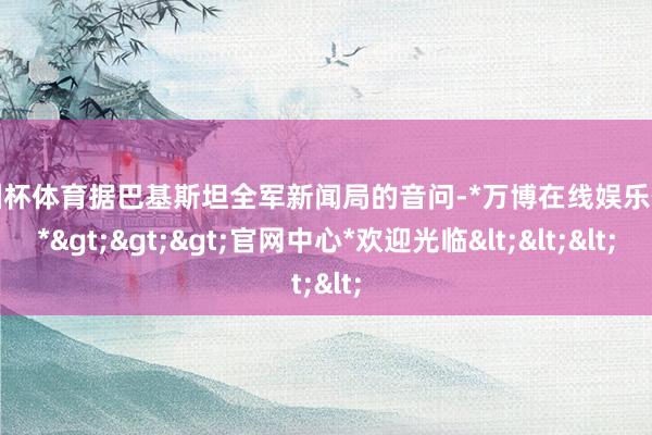 欧洲杯体育据巴基斯坦全军新闻局的音问-*万博在线娱乐体育*>>>官网中心*欢迎光临<<<