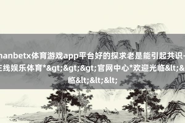 manbetx体育游戏app平台好的探求老是能引起共识-*万博在线娱乐体育*>>>官网中心*欢迎光临<<<