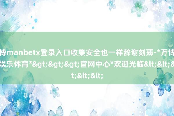 万博manbetx登录入口收集安全也一样辞谢刻薄-*万博在线娱乐体育*>>>官网中心*欢迎光临<<<