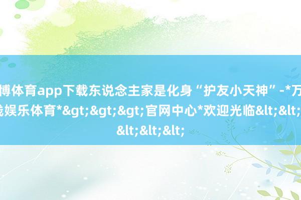 万博体育app下载东说念主家是化身“护友小天神”-*万博在线娱乐体育*>>>官网中心*欢迎光临<<<