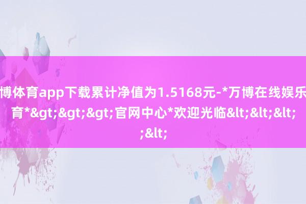 万博体育app下载累计净值为1.5168元-*万博在线娱乐体育*>>>官网中心*欢迎光临<<<