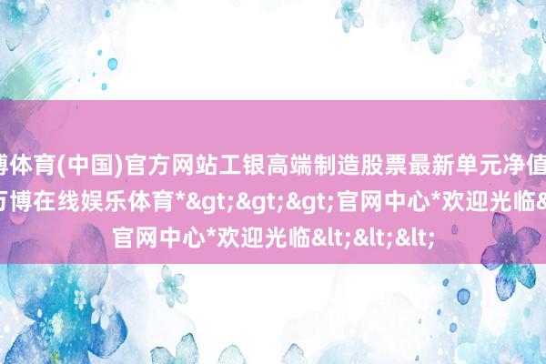 万博体育(中国)官方网站工银高端制造股票最新单元净值为1.532元-*万博在线娱乐体育*>>>官网中心*欢迎光临<<<