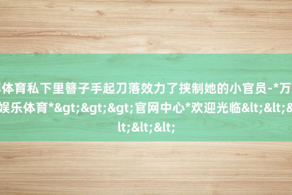 万博体育私下里簪子手起刀落效力了挟制她的小官员-*万博在线娱乐体育*>>>官网中心*欢迎光临<<<