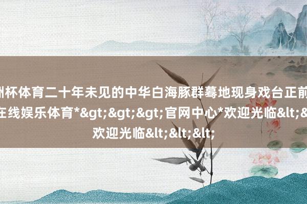 欧洲杯体育二十年未见的中华白海豚群蓦地现身戏台正前线-*万博在线娱乐体育*>>>官网中心*欢迎光临<<<