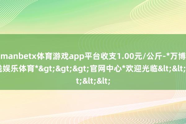 manbetx体育游戏app平台收支1.00元/公斤-*万博在线娱乐体育*>>>官网中心*欢迎光临<<<