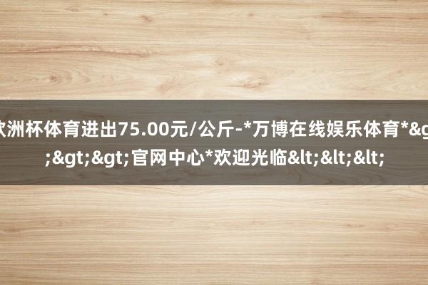欧洲杯体育进出75.00元/公斤-*万博在线娱乐体育*>>>官网中心*欢迎光临<<<