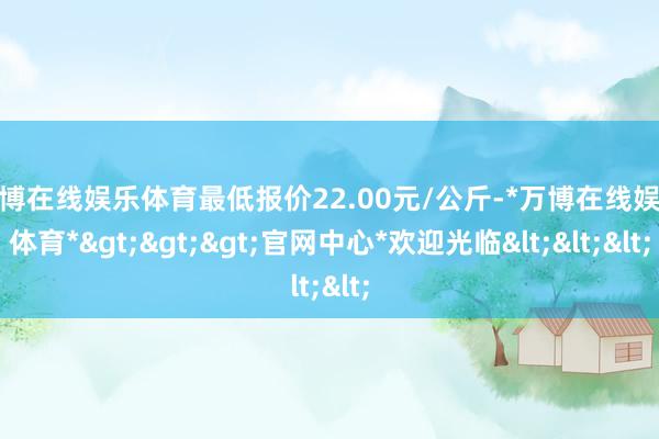 万博在线娱乐体育最低报价22.00元/公斤-*万博在线娱乐体育*>>>官网中心*欢迎光临<<<