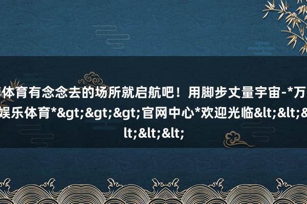 万博体育有念念去的场所就启航吧！用脚步丈量宇宙-*万博在线娱乐体育*>>>官网中心*欢迎光临<<<