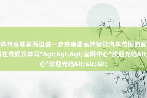 万博体育意味着两边进一步夯确凿高端智能汽车范围的配合机制-*万博在线娱乐体育*>>>官网中心*欢迎光临<<<