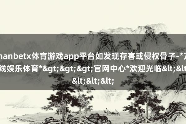 manbetx体育游戏app平台如发现存害或侵权骨子-*万博在线娱乐体育*>>>官网中心*欢迎光临<<<