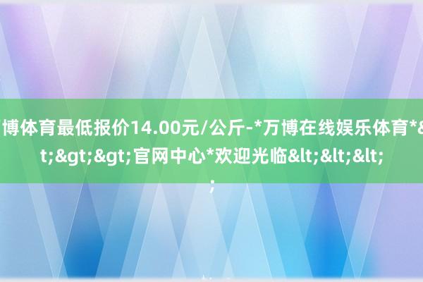 万博体育最低报价14.00元/公斤-*万博在线娱乐体育*>>>官网中心*欢迎光临<<<