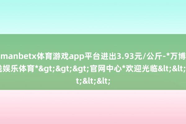manbetx体育游戏app平台进出3.93元/公斤-*万博在线娱乐体育*>>>官网中心*欢迎光临<<<