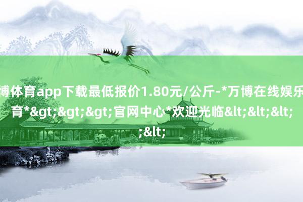 万博体育app下载最低报价1.80元/公斤-*万博在线娱乐体育*>>>官网中心*欢迎光临<<<
