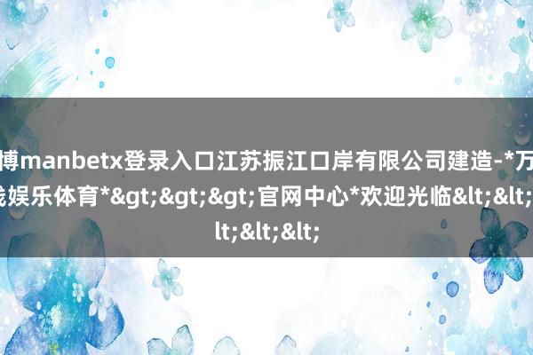 万博manbetx登录入口江苏振江口岸有限公司建造-*万博在线娱乐体育*>>>官网中心*欢迎光临<<<