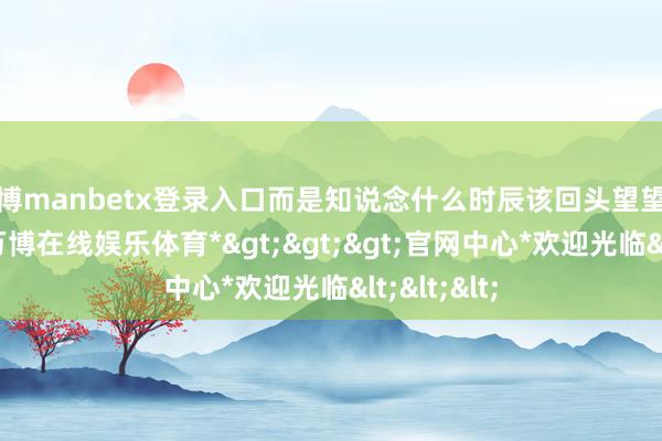 万博manbetx登录入口而是知说念什么时辰该回头望望来时的路-*万博在线娱乐体育*>>>官网中心*欢迎光临<<<