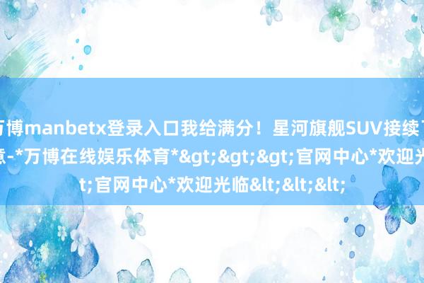 万博manbetx登录入口我给满分！星河旗舰SUV接续了稳固的眷属蓄意-*万博在线娱乐体育*>>>官网中心*欢迎光临<<<