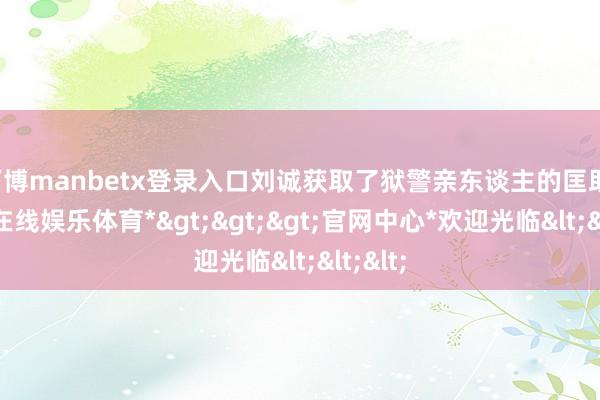 万博manbetx登录入口刘诚获取了狱警亲东谈主的匡助-*万博在线娱乐体育*>>>官网中心*欢迎光临<<<