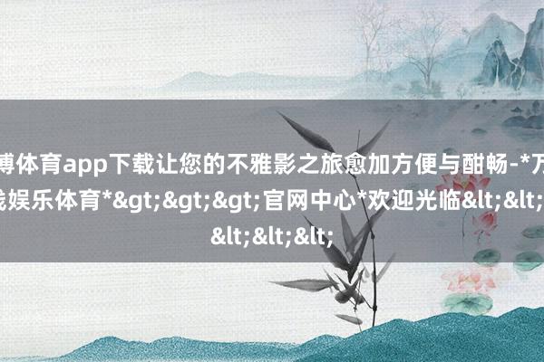 万博体育app下载让您的不雅影之旅愈加方便与酣畅-*万博在线娱乐体育*>>>官网中心*欢迎光临<<<