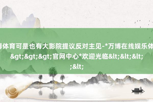 万博体育可是也有大影院提议反对主见-*万博在线娱乐体育*>>>官网中心*欢迎光临<<<
