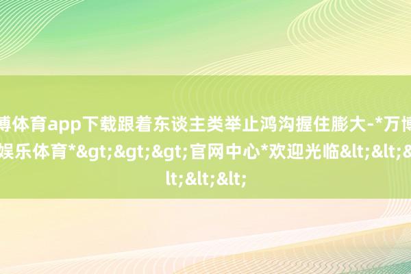 万博体育app下载跟着东谈主类举止鸿沟握住膨大-*万博在线娱乐体育*>>>官网中心*欢迎光临<<<