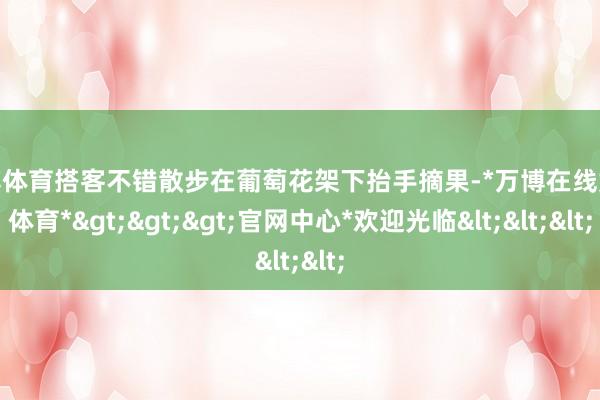 万博体育搭客不错散步在葡萄花架下抬手摘果-*万博在线娱乐体育*>>>官网中心*欢迎光临<<<