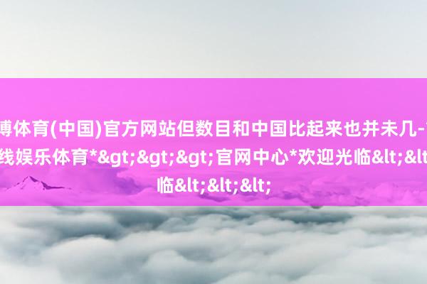 万博体育(中国)官方网站但数目和中国比起来也并未几-*万博在线娱乐体育*>>>官网中心*欢迎光临<<<