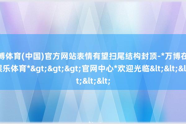 万博体育(中国)官方网站表情有望扫尾结构封顶-*万博在线娱乐体育*>>>官网中心*欢迎光临<<<